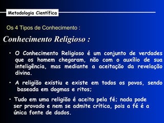 Os 4 Tipos de Conhecimento : Conhecimento Religioso : Metodologia Científica •  A religião existiu e existe em todos os povos, sendo baseada em dogmas e ritos; •  Tudo em uma religião é aceito pela fé; nada pode ser provado e nem se admite crítica, pois a fé é a única fonte de dados. •  O Conhecimento Religioso é um conjunto de verdades que os homem chegaram, não com o auxílio de sua inteligência, mas mediante a aceitação da revelação divina. 
