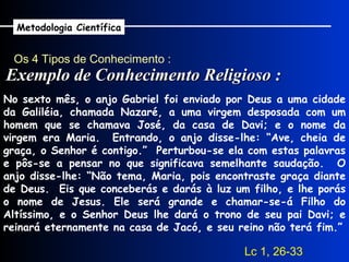 Os 4 Tipos de Conhecimento : Exemplo de Conhecimento Religioso : Metodologia Científica No sexto mês, o anjo Gabriel foi enviado por Deus a uma cidade da Galiléia, chamada Nazaré, a uma virgem desposada com um homem que se chamava José, da casa de Davi; e o nome da virgem era Maria.  Entrando, o anjo disse-lhe: “Ave, cheia de graça, o Senhor é contigo.”  Perturbou-se ela com estas palavras e pôs-se a pensar no que significava semelhante saudação.  O anjo disse-lhe: “Não tema, Maria, pois encontraste graça diante de Deus.  Eis que conceberás e darás à luz um filho, e lhe porás o nome de Jesus. Ele será grande e chamar-se-á Filho do Altíssimo, e o Senhor Deus lhe dará o trono de seu pai Davi; e reinará eternamente na casa de Jacó, e seu reino não terá fim.” Lc 1, 26-33 