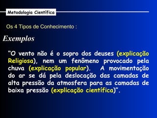 Os 4 Tipos de Conhecimento : Exemplos Metodologia Científica “ O vento não é o sopro dos deuses  (explicação Religiosa ), nem um fenômeno provocado pela chuva  (explicação popular ).  A movimentação do ar se dá pela deslocação das camadas de alta pressão da atmosfera para as camadas de baixa pressão  (explicação científica )”.  