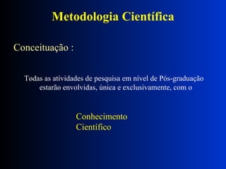 Metodologia Científica Conceituação : Todas as atividades de pesquisa em nível de Pós-graduação  estarão envolvidas, única e exclusivamente, com o  Conhecimento Científico 
