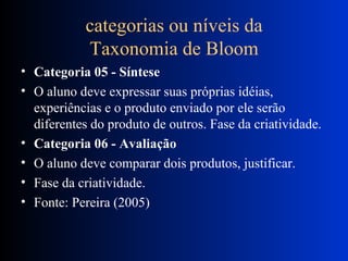 categorias ou níveis da Taxonomia de Bloom Categoria 05 - Síntese O aluno deve expressar suas próprias idéias, experiências e o produto enviado por ele serão diferentes do produto de outros. Fase da criatividade. Categoria 06 - Avaliação O aluno deve comparar dois produtos, justificar. Fase da criatividade. Fonte: Pereira (2005) 