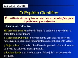 O Espírito Científico É a atitude do pesquisador em busca de soluções para o problema que enfrenta O pesquisador deve ter:    Consciência crítica:  saber distinguir o essencial do acidental, o importante do secundário    Consciência Objetiva:  é o rompimento com todas as posições subjetivas pessoais e mal fundamentadas do conhecimento vulgar.    Racionalidade:  a razão deve ser o “único juiz” nas decisões da pesquisa.    Objetividade:  o trabalho científico é impessoal.  Não aceita meias-soluções ou soluções apenas pessoais. Metodologia Científica 