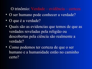 O trinômio:  Verdade – evidência – certeza O ser humano pode conhecer a verdade? O que é a verdade? Quais são as evidencias que temos de que as verdades reveladas pela religião ou descobertas pela ciência são realmente a verdade? Como podemos ter certeza de que o ser humano e a humanidade estão no caminho certo? 