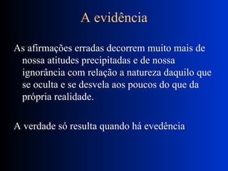 A evidência As afirmações erradas decorrem muito mais de nossa atitudes precipitadas e de nossa ignorância com relação a natureza daquilo que se oculta e se desvela aos poucos do que da própria realidade. A verdade só resulta quando há evedência 