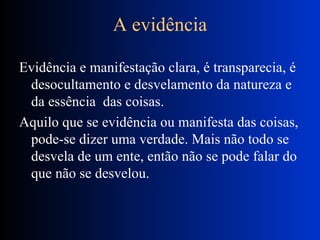 A evidência Evidência e manifestação clara, é transparecia, é desocultamento e desvelamento da natureza e da essência  das coisas. Aquilo que se evidência ou manifesta das coisas, pode-se dizer uma verdade. Mais não todo se desvela de um ente, então não se pode falar do que não se desvelou. 