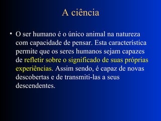 A ciência O ser humano é o único animal na natureza com capacidade de pensar. Esta característica permite que os seres humanos sejam capazes de  refletir sobre o significado de suas próprias experiências . Assim sendo, é capaz de novas descobertas e de transmiti-las a seus descendentes.  