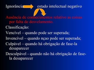 Ignorância  estado intelectual negativo Ausência de conhecimentos relativo as coisas por falta de desvelamento. Classificação: Vencível – quando pode ser superada; Invencível – quando nçao pode ser superada; Culpável – quando há obrigação de fase-la desaparecer Desculpável - quando não há obrigação de fase-la desaparecer 