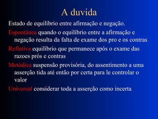A duvida Estado de equilíbrio entre afirmação e negação. Espontânea  quando o equilíbrio entre a afirmação e negação resulta da falta de exame dos pro e os  contras Refletiva  equilíbrio que permanece após o exame das razoes prós e contras Metódica  suspensão provisória, do assentimento a uma asserção tida até então por certa para le controlar o valor Universal  considerar toda a asserção como incerta 