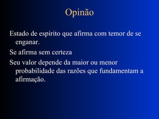 Opinão Estado de espírito que afirma com temor de se enganar. Se afirma sem certeza Seu valor depende da maior ou menor probabilidade das razões que fundamentam a afirmação. 