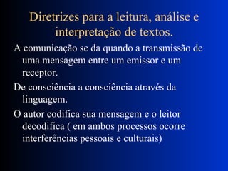 Diretrizes para a leitura, análise e interpretação de textos. A comunicação se da quando a transmissão de uma mensagem entre um emissor e um receptor. De consciência a consciência através da linguagem. O autor codifica sua mensagem e o leitor decodifica ( em ambos processos ocorre interferências pessoais e culturais) 