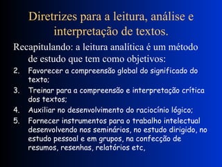 Diretrizes para a leitura, análise e interpretação de textos. Recapitulando: a leitura analítica é um método de estudo que tem como objetivos: Favorecer a compreensão global do significado do texto; Treinar para a compreensão e interpretação crítica dos textos; Auxiliar no desenvolvimento do raciocínio lógico; Fornecer instrumentos para o trabalho intelectual desenvolvendo nos seminários, no estudo dirigido, no estudo pessoal e em grupos, na confecção de resumos, resenhas, relatórios etc, 