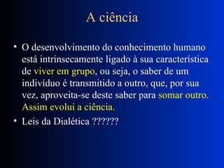 A ciência O desenvolvimento do conhecimento humano está intrinsecamente ligado à sua característica de  viver em grupo , ou seja, o saber de um indivíduo é transmitido a outro, que, por sua vez, aproveita-se deste saber para  somar outro .  Assim evolui a ciência.   Leis da Dialética ?????? 