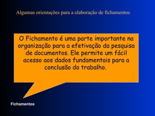 Algumas orientações para a elaboração de fichamentos              O Fichamento é uma parte importante na organização para a efetivação da pesquisa de documentos. Ele permite um fácil acesso aos dados fundamentais para a conclusão do trabalho.  Fichamentos   