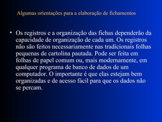 Algumas orientações para a elaboração de fichamentos       Os registros e a organização das fichas dependerão da capacidade de organização de cada um. Os registros não são feitos necessariamente nas tradicionais folhas pequenas de cartolina pautada. Pode ser feita em folhas de papel comum ou, mais modernamente, em qualquer programa de banco de dados de um computador. O importante é que elas estejam bem organizadas e de acesso fácil para que os dados não se percam.  