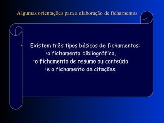 Algumas orientações para a elaboração de fichamentos               Existem três tipos básicos de fichamentos:  o fichamento bibliográfico,  o fichamento de resumo ou conteúdo  e o fichamento de citações.  