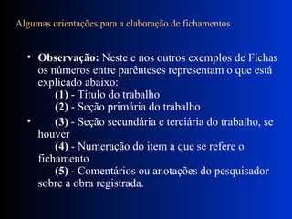 Algumas orientações para a elaboração de fichamentos       Observação:  Neste e nos outros exemplos de Fichas os números entre parênteses representam o que está explicado abaixo:         (1)  - Título do trabalho         (2)  - Seção primária do trabalho       (3)  - Seção secundária e terciária do trabalho, se houver         (4)  - Numeração do item a que se refere o fichamento         (5)  - Comentários ou anotações do pesquisador sobre a obra registrada.  