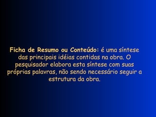 Ficha de Resumo ou Conteúdo:  é uma síntese das principais idéias contidas na obra. O pesquisador elabora esta síntese com suas próprias palavras, não sendo necessário seguir a estrutura da obra. 