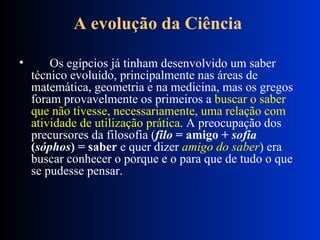 A evolução da Ciência          Os egípcios já tinham desenvolvido um saber técnico evoluído, principalmente nas áreas de matemática, geometria e na medicina, mas os gregos foram provavelmente os primeiros a  buscar o saber que não tivesse, necessariamente, uma relação com atividade de utilização prática . A preocupação dos precursores da filosofia ( filo  = amigo +  sofia  ( sóphos ) = saber  e quer dizer  amigo do saber ) era buscar conhecer o porque e o para que de tudo o que se pudesse pensar.  