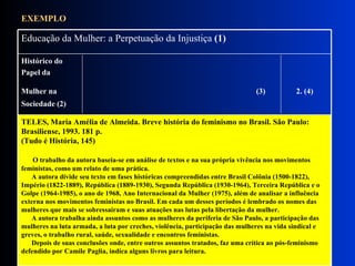 EXEMPLO TELES, Maria Amélia de Almeida. Breve história do feminismo no Brasil. São Paulo: Brasiliense, 1993. 181 p.  (Tudo é História, 145)         O trabalho da autora baseia-se em análise de textos e na sua própria vivência nos movimentos feministas, como um relato de uma prática.        A autora divide seu texto em fases históricas compreendidas entre Brasil Colônia (1500-1822), Império (1822-1889), República (1889-1930), Segunda República (1930-1964), Terceira República e o Golpe (1964-1985), o ano de 1968, Ano Internacional da Mulher (1975), além de analisar a influência externa nos movimentos feministas no Brasil. Em cada um desses períodos é lembrado os nomes das mulheres que mais se sobressaíram e suas atuações nas lutas pela libertação da mulher.        A autora trabalha ainda assuntos como as mulheres da periferia de São Paulo, a participação das mulheres na luta armada, a luta por creches, violência, participação das mulheres na vida sindical e greves, o trabalho rural, saúde, sexualidade e encontros feministas.        Depois de suas conclusões onde, entre outros assuntos tratados, faz uma crítica ao pós-feminismo defendido por Camile Paglia, indica alguns livros para leitura.   Histórico do  Papel da  Mulher na  (3)   2. (4)   Sociedade (2)  Educação da Mulher: a Perpetuação da Injustiça  (1)   