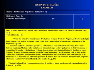 FICHA DE CITAÇÕES EXEMPLO TELES, Maria Amélia de Almeida. Breve história do feminismo no Brasil. São Paulo: Brasiliense, 1993. 181 p.  (Tudo é História, 145)               "Uma das primeiras feministas do Brasil, Nísia Floresta Brasileira Augusta, defendeu a abolição da escravatura, ao lado de propostas como a educação e a emancipação da mulher e a instauração da República." (p. 30)    “Sou neta, sobrinha e irmã de general” (...) “Aqui nesta casa foi fundada a Camde. Meu irmão, Antônio Mendonça Molina, vinha trabalhando há muito tempo no Serviço Secreto do Exército contra os comunistas. Nesse dia, 12 de junho de 1962, eu tinha reunido aqui alguns vizinhos, 22 famílias ao todo. Era parte de um trabalho meu para a paróquia Nossa Senhora da Paz. Nesse dia o vigário disse assim: ‘Mas a coisa está preta. Isso tudo não adianta nada porque a coisa está muito ruim e eu acho que se as mulheres não se meterem, nós estaremos perdidos. A mulher deve ser obediente. Ela é intuitiva, enquanto o homem é objetivo’.” (Amélia Molina Bastos apud Teles, p. 54)        "Na Justiça brasileira, é comum os assassinos de mulheres serem absolvidos sob a alegação de defesa de honra." (p. 132)   Histórico do Papel da  Mulher na  Sociedade (2)  (3)   2  (4) Educação da Mulher: a Perpetuação da Injustiça (1)  
