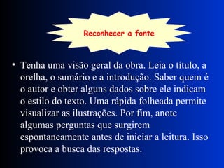 Tenha uma visão geral da obra. Leia o título, a orelha, o sumário e a introdução. Saber quem é o autor e obter alguns dados sobre ele indicam o estilo do texto. Uma rápida folheada permite visualizar as ilustrações. Por fim, anote algumas perguntas que surgirem espontaneamente antes de iniciar a leitura. Isso provoca a busca das respostas. Reconhecer   a fonte 