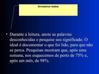 Durante a leitura, anote as palavras desconhecidas e pesquise seu significado. O ideal é documentar o que foi lido, para que não se perca. Pesquisas mostram que, após uma semana, nos esquecemos de perto de 75% e, após um mês, de 98%. Armazenar dados 