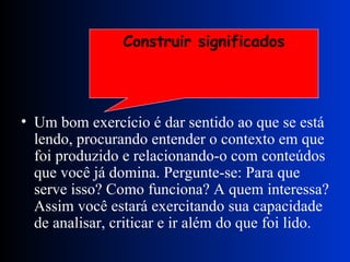 Um bom exercício é dar sentido ao que se está lendo, procurando entender o contexto em que foi produzido e relacionando-o com conteúdos que você já domina. Pergunte-se: Para que serve isso? Como funciona? A quem interessa? Assim você estará exercitando sua capacidade de analisar, criticar e ir além do que foi lido. Construir significados 