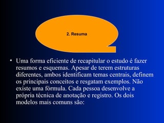Uma forma eficiente de recapitular o estudo é fazer resumos e esquemas. Apesar de terem estruturas diferentes, ambos identificam temas centrais, definem os principais conceitos e resgatam exemplos. Não existe uma fórmula. Cada pessoa desenvolve a própria técnica de anotação e registro. Os dois modelos mais comuns são:  2. Resuma 