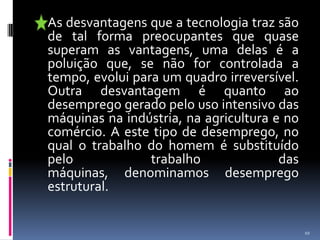 	As desvantagens que a tecnologia traz são de tal forma preocupantes que quase superam as vantagens, uma delas é a poluição que, se não for controlada a tempo, evolui para um quadro irreversível. Outra desvantagem é quanto ao desemprego gerado pelo uso intensivo das máquinas na indústria, na agricultura e no comércio. A este tipo de desemprego, no qual o trabalho do homem é substituído pelo trabalho das máquinas, denominamos desemprego estrutural. 10