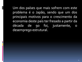  	Um dos países que mais sofrem com este problema é o Japão, sendo que um dos principais motivos para o crescimento da economia deste país ter fresado a partir da década de 90 foi, justamente, o desemprego estrutural.11