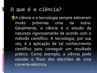 O que é a ciência?	A ciência e a tecnologia sempre estiveram muito próximas uma da outra. Geralmente, a ciência é o estudo da natureza rigorosamente de acordo com o método científico. A tecnologia, por sua vez, é a aplicação de tal conhecimento científico para conseguir um resultado prático. Como exemplo, a ciência pode estudar o fluxo dos electrões de uma corrente eléctrica. 13