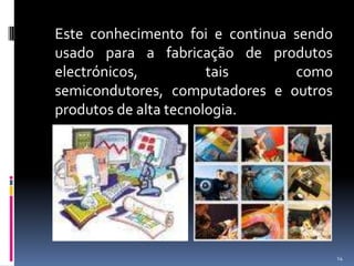 	Este conhecimento foi e continua sendo usado para a fabricação de produtos electrónicos, tais como semicondutores, computadores e outros produtos de alta tecnologia.14