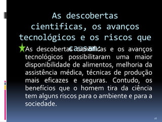 As descobertas cientificas, os avanços tecnológicos e os riscos que causam:	As descobertas cientificas e os avanços tecnológicos possibilitaram uma maior disponibilidade de alimentos, melhoria da assistência médica, técnicas de produção mais eficazes e seguras. Contudo, os benefícios que o homem tira da ciência tem alguns riscos para o ambiente e para a sociedade.16