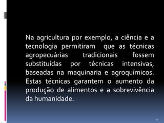 	Na agricultura por exemplo, a ciência e a tecnologia permitiram  que as técnicas agropecuárias tradicionais fossem substituídas por técnicas intensivas, baseadas na maquinaria e agroquímicos. Estas técnicas garantem o aumento da produção de alimentos e a sobrevivência da humanidade.17