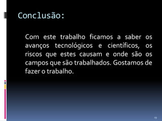 Conclusão:Com este trabalho ficamos a saber os avanços tecnológicos e científicos, os riscos que estes causam e onde são os campos que são trabalhados. Gostamos de fazer o trabalho.19