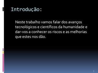 Introdução:	Neste trabalho vamos falar dos avanços tecnológicos e científicos da humanidade e dar-vos a conhecer os riscos e as melhorias que estes nos dão. 3