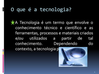 O que é a tecnologia?    A Tecnologia é um termo que envolve o conhecimento técnico e científico e as ferramentas, processos e materiais criados e/ou utilizados a partir de tal conhecimento. Dependendo do contexto, a tecnologia pode ser: 4