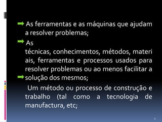 As ferramentas e as máquinas que ajudam a resolver problemas;     As técnicas, conhecimentos, métodos, materiais, ferramentas e processos usados para resolver problemas ou ao menos facilitar a solução dos mesmos;      Um método ou processo de construção e trabalho (tal como a tecnologia de manufactura, etc;5