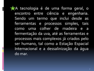      A tecnologia é de uma forma geral, o encontro entre ciência e engenharia. Sendo um termo que inclui desde as ferramentas e processos simples, tais como uma colher de madeira e a fermentação da uva, até as ferramentas e processos mais complexos já criados pelo ser humano, tal como a Estação Espacial Internacional e a dessalinização da água do mar. 7