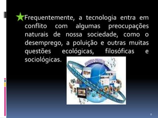     Frequentemente, a tecnologia entra em conflito com algumas preocupações naturais de nossa sociedade, como o desemprego, a poluição e outras muitas questões ecológicas, filosóficas e sociológicas.8