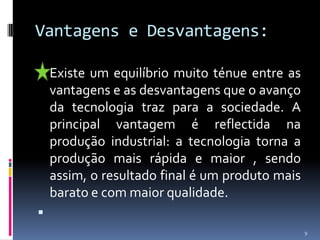 Vantagens e Desvantagens:Existe um equilíbrio muito ténue entre as vantagens e as desvantagens que o avanço da tecnologia traz para a sociedade. A principal vantagem é reflectida na produção industrial: a tecnologia torna a produção mais rápida e maior , sendo assim, o resultado final é um produto mais barato e com maior qualidade. 9