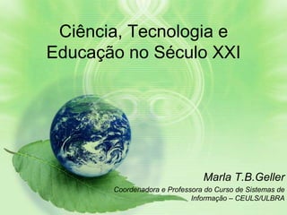 Ciência, Tecnologia e
Educação no Século XXI




                                Marla T.B.Geller
       Coordenadora e Professora do Curso de Sistemas de
                             Informação – CEULS/ULBRA
 