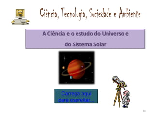 A Ciência e o estudo do Universo e
        do Sistema Solar




       Carrega aqui
      para espreitar...
                                     16
 