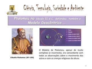 Ptolomeu no Século II d.C. defendeu                   também o
           Modelo Geocêntrico …




                            O Modelo de Ptolomeu, apesar de muito
                            complexo (e incorrecto), era concordante com
                            todas as observações sobre o movimento dos
Cláudio Ptolomeu (87-150)
                            astros e com as crenças religiosas da altura.


                                                                            19
 