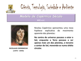 Modelo de Copérnico Século
                        XVI d.C.



                      Nicolau Copérnico apresentou uma nova
                      hipótese explicativa do movimento
                      aparente dos planetas:
                      No centro do universo passava a estar o
                      Sol, enquanto a Terra passava a ser
                      apenas mais um dos planetas, o terceiro
                      a contar do Sol, movendo-se numa órbita
NICOLAUS COPERNICUS   circular.
   (1473 - 1543)




                                                                20
 