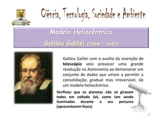 Modelo Heliocêntrico
Galileu Galilei     (1564 – 1642)


       Galileu Galilei com o auxílio da invenção do
       telescópio veio provocar uma grande
       revolução na Astronomia ao demonstrar um
       conjunto de dados que viriam a permitir a
       consolidação, gradual mas irreversível, de
       um modelo heliocêntrico.
    Verificou que os planetas não só giravam
    todos em voltado Sol, como iam sendo
    iluminados durante o seu percurso
    (apresentavam fases).
                                                      22
 