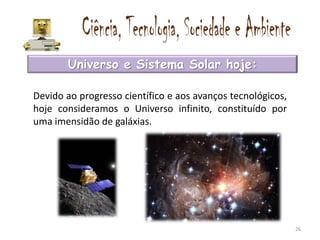 Universo e Sistema Solar hoje:

Devido ao progresso científico e aos avanços tecnológicos,
hoje consideramos o Universo infinito, constituído por
uma imensidão de galáxias.




                                                             26
 