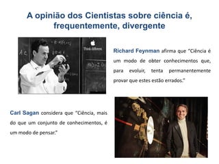 A opinião dos Cientistas sobre ciência é,
            frequentemente, divergente

                                          Richard Feynman afirma que “Ciência é
                                          um modo de obter conhecimentos que,
                                          para   evoluir,   tenta   permanentemente
                                          provar que estes estão errados.”




Carl Sagan considera que “Ciência, mais
do que um conjunto de conhecimentos, é
um modo de pensar.”



                                                                                5
 