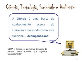 A Ciência é uma busca do
    conhecimento            acerca       do
    Universo e do modo como este
    funciona… Acompanha-me!


NOTA : Ciência é um termo derivado da
palavra latina scientia, que significa
“conhecimento”

                                              6
 
