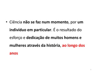 • Ciência não se faz num momento, por um
 indivíduo em particular. É o resultado do
 esforço e dedicação de muitos homens e
 mulheres através da história, ao longo dos
 anos


                                              7
 
